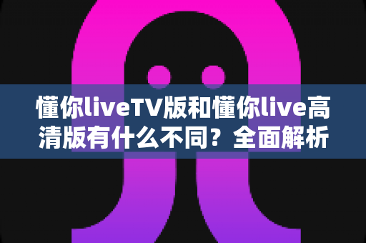 懂你liveTV版和懂你live高清版有什么不同?全面解析两大版本差异,助你选出最适合的那一款 懂你liveTV版和懂你live高清版有什么不同?全面解析两大版本差异,助你选出最适合的那一款