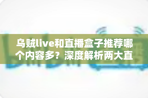 乌贼live和直播盒子推荐哪个内容多?深度解析两大直播方式的内容差距与选择指南 乌贼live和直播盒子推荐哪个内容多?深度解析两大直播方式的内容差距与选择指南