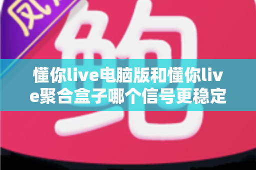 懂你live电脑版和懂你live聚合盒子哪个信号更稳定？信号稳定性深度对比与选购全指南