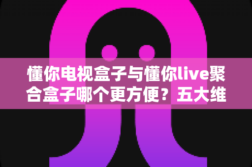 懂你电视盒子与懂你live聚合盒子哪个更方便?五大维度深度对比,帮你一次选对不踩坑 懂你电视盒子与懂你live聚合盒子哪个更方便?五大维度深度对比,帮你一次选对不踩坑
