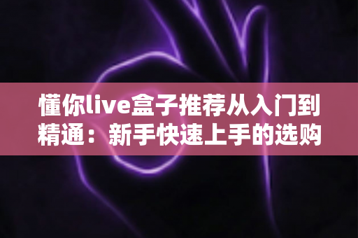 懂你live盒子推荐从入门到精通：新手快速上手的选购与实战完全指南