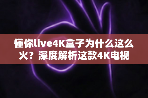 懂你live4K盒子为什么这么火？深度解析这款4K电视盒子爆火的真正原因