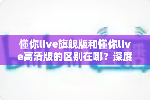 懂你live旗舰版和懂你live高清版的区别在哪?深度对比帮你选对版本 懂你live旗舰版和懂你live高清版的区别在哪?深度对比帮你选对版本