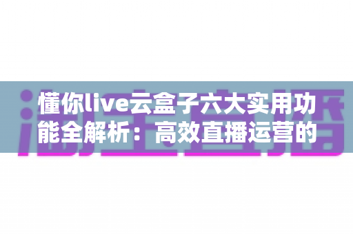 懂你live云盒子六大实用功能全解析：高效直播运营的云端智能助手，让每一场直播都省心省力