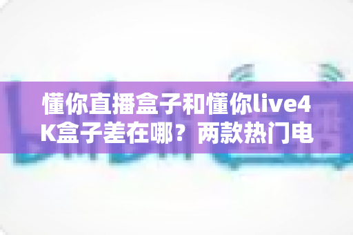 懂你直播盒子和懂你live4K盒子差在哪？两款热门电视盒子深度对比，看完再买不踩坑