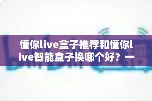 懂你live盒子推荐和懂你live智能盒子换哪个好?一篇看懂选购与升级全攻略 懂你live盒子推荐和懂你live智能盒子换哪个好?一篇看懂选购与升级全攻略