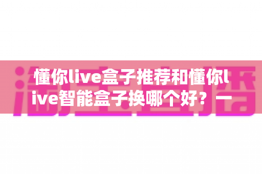 懂你live盒子推荐和懂你live智能盒子换哪个好?一篇看懂选购与升级全攻略 懂你live盒子推荐和懂你live智能盒子换哪个好?一篇看懂选购与升级全攻略