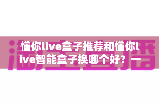 懂你live盒子推荐和懂你live智能盒子换哪个好？一篇看懂选购与升级全攻略