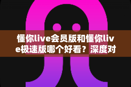 懂你live会员版和懂你live极速版哪个好看？深度对比帮你选出最适合的版本