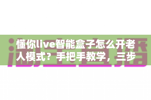 懂你live智能盒子怎么开老人模式？手把手教学，三步开启长辈专属大屏体验