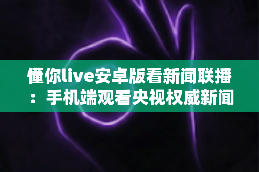 懂你live安卓版看新闻联播：手机端观看央视权威新闻的全能指南与实用攻略