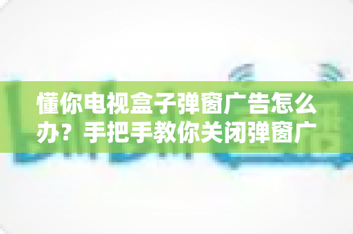 懂你电视盒子弹窗广告怎么办？手把手教你关闭弹窗广告、还你清爽大屏观影体验的完整攻略