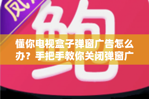 懂你电视盒子弹窗广告怎么办？手把手教你关闭弹窗广告、还你清爽大屏观影体验的完整攻略