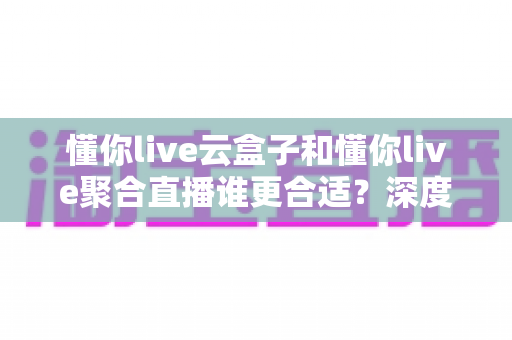 懂你live云盒子和懂你live聚合直播谁更合适？深度对比帮你选出最优直播方案