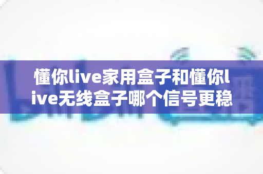 懂你live家用盒子和懂你live无线盒子哪个信号更稳定？深度实测对比帮你选对设备