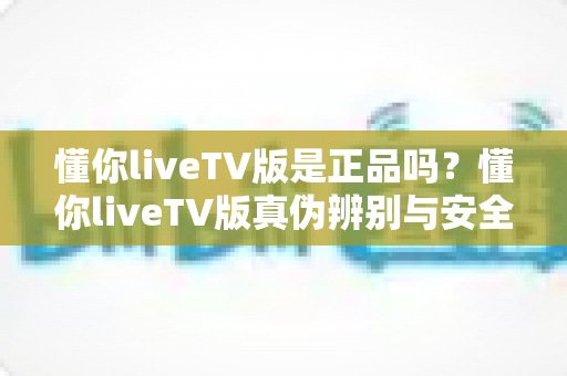 懂你liveTV版是正品吗？懂你liveTV版真伪辨别与安全使用完全指南
