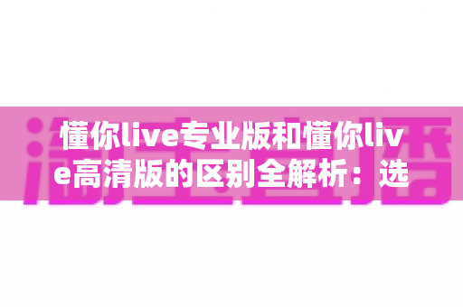 懂你live专业版和懂你live高清版的区别全解析：选对版本，让学习与互动体验全面升级