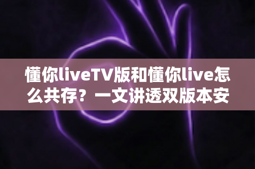 懂你liveTV版和懂你live怎么共存?一文讲透双版本安装方法与最佳解决方案 懂你liveTV版和懂你live怎么共存?一文讲透双版本安装方法与最佳解决方案