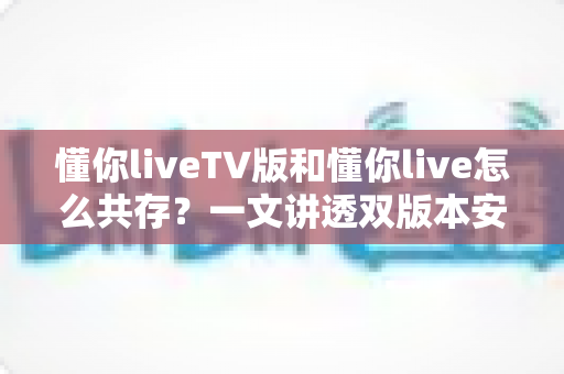 懂你liveTV版和懂你live怎么共存？一文讲透双版本安装方法与最佳解决方案
