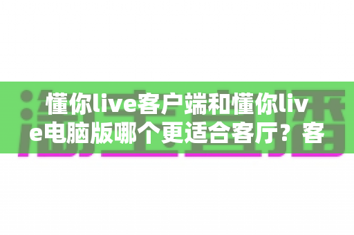 懂你live客户端和懂你live电脑版哪个更适合客厅？客厅大屏观看体验深度对比与选择指南
