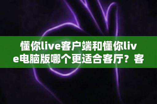 懂你live客户端和懂你live电脑版哪个更适合客厅？客厅大屏观看体验深度对比与选择指南