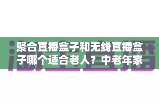 聚合直播盒子和无线直播盒子哪个适合老人？中老年家庭选购电视盒子全攻略