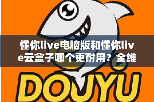 懂你live电脑版和懂你live云盒子哪个更耐用？全维度寿命对比与选购避坑指南