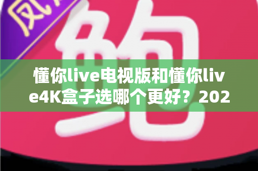 懂你live电视版和懂你live4K盒子选哪个更好？2025年最全选购指南与深度对比分析