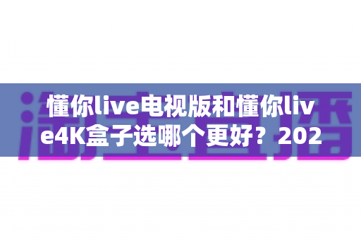 懂你live电视版和懂你live4K盒子选哪个更好？2025年最全选购指南与深度对比分析