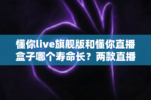 懂你live旗舰版和懂你直播盒子哪个寿命长？两款直播设备耐用性深度对比与延长使用寿命全攻略