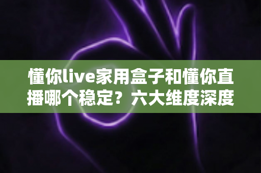 懂你live家用盒子和懂你直播哪个稳定?六大维度深度对比解析与选购指南 懂你live家用盒子和懂你直播哪个稳定?六大维度深度对比解析与选购指南