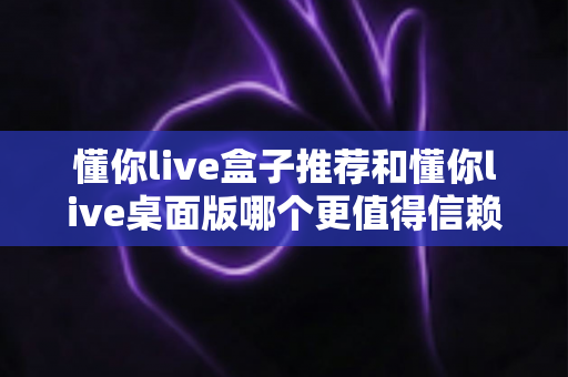 懂你live盒子推荐和懂你live桌面版哪个更值得信赖?主播必备深度对比测评指南 懂你live盒子推荐和懂你live桌面版哪个更值得信赖?主播必备深度对比测评指南