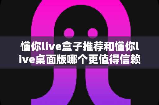 懂你live盒子推荐和懂你live桌面版哪个更值得信赖?主播必备深度对比测评指南 懂你live盒子推荐和懂你live桌面版哪个更值得信赖?主播必备深度对比测评指南
