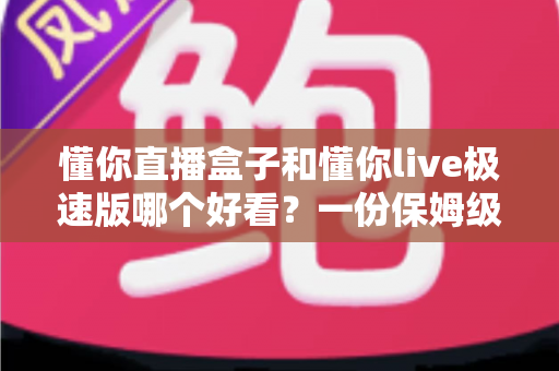 懂你直播盒子和懂你live极速版哪个好看？一份保姆级对比评测帮你挑出更顺眼的那一款