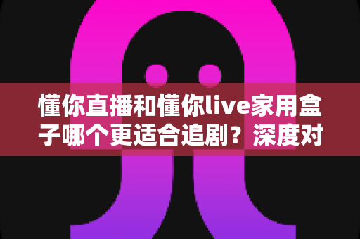 懂你直播和懂你live家用盒子哪个更适合追剧？深度对比帮你找到最佳追剧方案