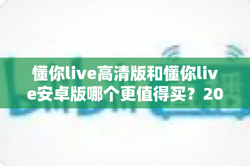 懂你live高清版和懂你live安卓版哪个更值得买？2024年最全选购指南与深度对比分析