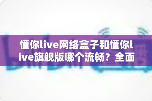 懂你live网络盒子和懂你live旗舰版哪个流畅？全面对比测评帮你选对版本