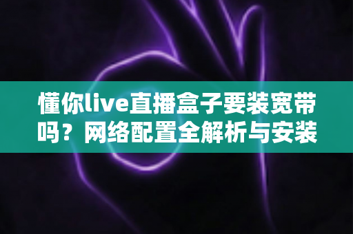懂你live直播盒子要装宽带吗?网络配置全解析与安装使用指南 懂你live直播盒子要装宽带吗?网络配置全解析与安装使用指南