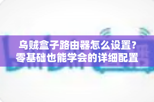 乌贼盒子路由器怎么设置?零基础也能学会的详细配置教程与实用技巧 乌贼盒子路由器怎么设置?零基础也能学会的详细配置教程与实用技巧