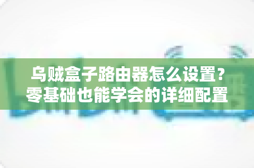 乌贼盒子路由器怎么设置?零基础也能学会的详细配置教程与实用技巧 乌贼盒子路由器怎么设置?零基础也能学会的详细配置教程与实用技巧