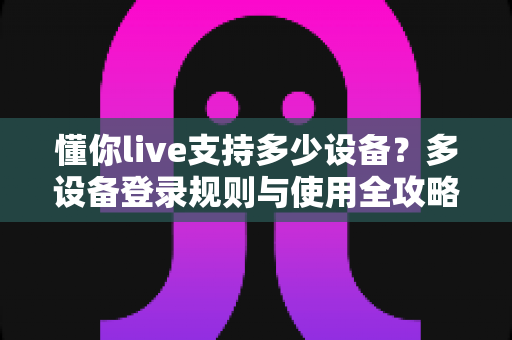 懂你live支持多少设备？多设备登录规则与使用全攻略一次讲清