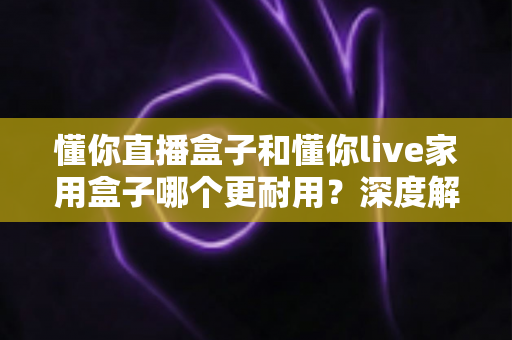 懂你直播盒子和懂你live家用盒子哪个更耐用？深度解析两款电视盒子的使用寿命与选购指南
