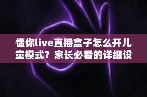 懂你live直播盒子怎么开儿童模式?家长必看的详细设置教程与实用技巧 懂你live直播盒子怎么开儿童模式?家长必看的详细设置教程与实用技巧