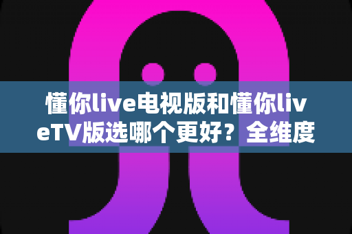懂你live电视版和懂你liveTV版选哪个更好?全维度对比解析与避坑指南 懂你live电视版和懂你liveTV版选哪个更好?全维度对比解析与避坑指南