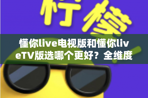 懂你live电视版和懂你liveTV版选哪个更好?全维度对比解析与避坑指南 懂你live电视版和懂你liveTV版选哪个更好?全维度对比解析与避坑指南
