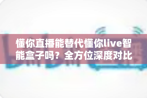 懂你直播能替代懂你live智能盒子吗？全方位深度对比帮你选对产品