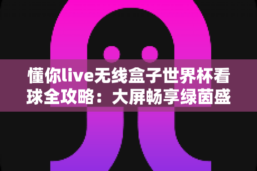 懂你live无线盒子世界杯看球全攻略:大屏畅享绿茵盛宴的家庭观赛神器 懂你live无线盒子世界杯看球全攻略:大屏畅享绿茵盛宴的家庭观赛神器