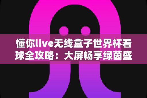 懂你live无线盒子世界杯看球全攻略:大屏畅享绿茵盛宴的家庭观赛神器 懂你live无线盒子世界杯看球全攻略:大屏畅享绿茵盛宴的家庭观赛神器