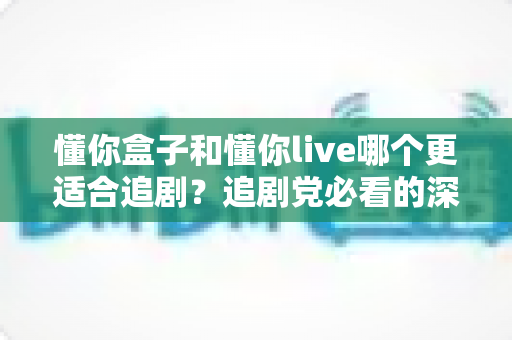 懂你盒子和懂你live哪个更适合追剧？追剧党必看的深度对比测评与实用选择指南