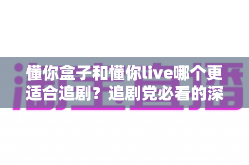 懂你盒子和懂你live哪个更适合追剧？追剧党必看的深度对比测评与实用选择指南